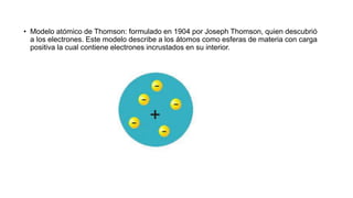 • Modelo atómico de Thomson: formulado en 1904 por Joseph Thomson, quien descubrió
a los electrones. Este modelo describe a los átomos como esferas de materia con carga
positiva la cual contiene electrones incrustados en su interior.
 