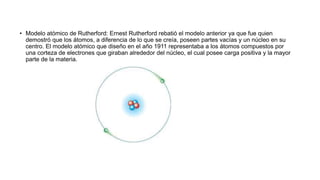 • Modelo atómico de Rutherford: Ernest Rutherford rebatió el modelo anterior ya que fue quien
demostró que los átomos, a diferencia de lo que se creía, poseen partes vacías y un núcleo en su
centro. El modelo atómico que diseño en el año 1911 representaba a los átomos compuestos por
una corteza de electrones que giraban alrededor del núcleo, el cual posee carga positiva y la mayor
parte de la materia.
 