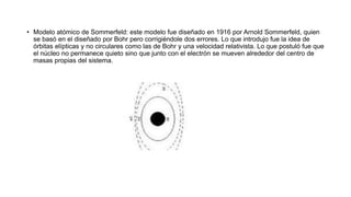 • Modelo atómico de Sommerfeld: este modelo fue diseñado en 1916 por Arnold Sommerfeld, quien
se basó en el diseñado por Bohr pero corrigiéndole dos errores. Lo que introdujo fue la idea de
órbitas elípticas y no circulares como las de Bohr y una velocidad relativista. Lo que postuló fue que
el núcleo no permanece quieto sino que junto con el electrón se mueven alrededor del centro de
masas propias del sistema.
 