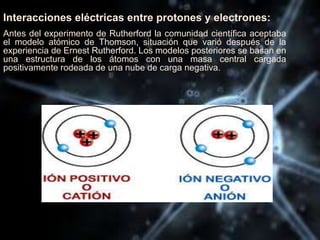 Interacciones eléctricas entre protones y electrones:
Antes del experimento de Rutherford la comunidad científica aceptaba
el modelo atómico de Thomson, situación que varió después de la
experiencia de Ernest Rutherford. Los modelos posteriores se basan en
una estructura de los átomos con una masa central cargada
positivamente rodeada de una nube de carga negativa.
 