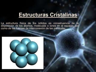 Estructuras Cristalinas
La estructura física de los sólidos es consecuencia de la
disposición de los átomos, moléculas o iones en el espacio, así
como de las fuerzas de interconexión de las partículas.
 