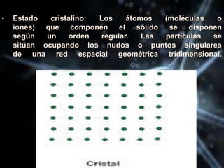 • Estado cristalino: Los átomos (moléculas o
iones) que componen el sólido se disponen
según un orden regular. Las partículas se
sitúan ocupando los nudos o puntos singulares
de una red espacial geométrica tridimensional.
 