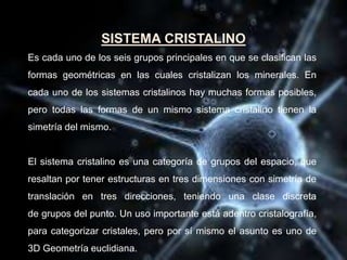SISTEMA CRISTALINO
Es cada uno de los seis grupos principales en que se clasifican las
formas geométricas en las cuales cristalizan los minerales. En
cada uno de los sistemas cristalinos hay muchas formas posibles,
pero todas las formas de un mismo sistema cristalino tienen la
simetría del mismo.
El sistema cristalino es una categoría de grupos del espacio, que
resaltan por tener estructuras en tres dimensiones con simetría de
translación en tres direcciones, teniendo una clase discreta
de grupos del punto. Un uso importante está adentro cristalografía,
para categorizar cristales, pero por sí mismo el asunto es uno de
3D Geometría euclidiana.
 