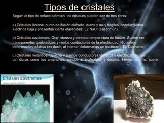 Tipos de cristales
Según el tipo de enlace atómico, los cristales pueden ser de tres tipos:
a) Cristales iónicos: punto de fusión elevado, duros y muy frágiles, conductividad
eléctrica baja y presentan cierta elasticidad. Ej: NaCl (sal común)
b) Cristales covalentes: Gran dureza y elevada temperatura de fusión. Suelen ser
transparentes quebradizos y malos conductores de la electricidad. No sufren
deformación plástica (es decir, al intentar deformarlos se fracturan). Ej: Diamante
c) Cristales metálicos: Opacos y buenos conductores térmicos y eléctricos. No son
tan duros como los anteriores, aunque si maleables y dúctiles. Hierro, estaño, cobre
 
