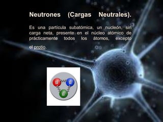 Neutrones (Cargas Neutrales).
Es una partícula subatómica, un nucleón, sin
carga neta, presente en el núcleo atómico de
prácticamente todos los átomos, excepto
el protio.
 