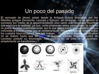 Un poco del pasado
El concepto de átomo existe desde la Antigua Grecia propuesto por los
filósofos griegos Demócrito, Leucipo y Epicuro, sin embargo, no se generó el
concepto por medio de la experimentación sino como una necesidad filosófica
que explicara la realidad, ya que, como proponían estos pensadores, la materia
no podía dividirse indefinidamente, por lo que debía existir una unidad o bloque
indivisible e indestructible que al combinarse de diferentes formas creara todos
los cuerpos macroscópicos que nos rodean.14 El siguiente avance significativo
no se realizó hasta que en 1773 el químico francés Antoine-Laurent de
Lavoisier postuló su enunciado: «La materia no se crea ni se destruye,
simplemente se transforma»).
 