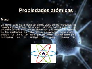 Propiedades atómicas
Masa:
La mayor parte de la masa del átomo viene de los nucleones, los
protones y neutrones del núcleo. También contribuyen en una
pequeña parte la masa de los electrones, y la energía de ligadura
de los nucleones, en virtud de la equivalencia entre masa y
energía. La unidad de masa que se utiliza habitualmente para
expresarla es la unidad de masa atómica (u)
 