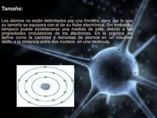 Tamaño:
Los átomos no están delimitados por una frontera clara, por lo que
su tamaño se equipara con el de su nube electrónica. Sin embargo,
tampoco puede establecerse una medida de esta, debido a las
propiedades ondulatorias de los electrones. En la práctica, se
define como la cantidad y densidad de átomos en un volumen
dado, o la distancia entre dos núcleos. en una molécula.
 