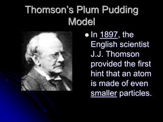 Thomson’s Plum Pudding
Model
 In 1897, the
English scientist
J.J. Thomson
provided the first
hint that an atom
is made of even
smaller particles.
 