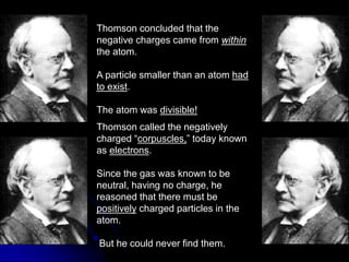 Thomson concluded that the
negative charges came from within
the atom.
A particle smaller than an atom had
to exist.
The atom was divisible!
Thomson called the negatively
charged “corpuscles,” today known
as electrons.
Since the gas was known to be
neutral, having no charge, he
reasoned that there must be
positively charged particles in the
atom.
But he could never find them.
 