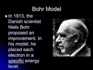 Bohr Model
 In 1913, the
Danish scientist
Niels Bohr
proposed an
improvement. In
his model, he
placed each
electron in a
specific energy
level.
 