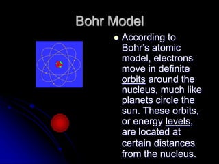 Bohr Model
 According to
Bohr’s atomic
model, electrons
move in definite
orbits around the
nucleus, much like
planets circle the
sun. These orbits,
or energy levels,
are located at
certain distances
from the nucleus.
 