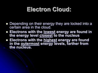 Electron Cloud:
 Depending on their energy they are locked into a
certain area in the cloud.
 Electrons with the lowest energy are found in
the energy level closest to the nucleus
 Electrons with the highest energy are found
in the outermost energy levels, farther from
the nucleus.
 