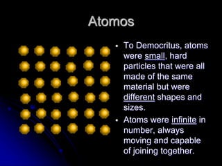 Atomos
 To Democritus, atoms
were small, hard
particles that were all
made of the same
material but were
different shapes and
sizes.
 Atoms were infinite in
number, always
moving and capable
of joining together.
 