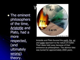Why?
 The eminent
philosophers
of the time,
Aristotle and
Plato, had a
more
respected,
(and
ultimately
wrong)
theory.
Aristotle and Plato favored the earth, fire, air
and water approach to the nature of matter.
Their ideas held sway because of their
eminence as philosophers. The atomos idea
was buried for approximately 2000 years.
 