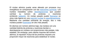El núcleo atómico puede verse alterado por procesos muy
energéticos en comparación con las reacciones químicas. Los
núcleos inestables sufren desintegraciones que pueden
cambiar su número de protones y neutrones
emitiendo radiación. Un núcleo pesado puede fisionarse en
otros más ligeros en una reacción nuclear o espontáneamente.
Mediante una cantidad suficiente de energía, dos o más
núcleos pueden fusionarse en otro más pesado.
En átomos con número atómico bajo, los núcleos con una
cantidad distinta de protones y neutrones tienden a
desintegrarse en núcleos con proporciones más parejas, más
estables. Sin embargo, para valores mayores del número
atómico, la repulsión mutua de los protones requiere una
proporción mayor de neutrones para estabilizar el núcleo.
 