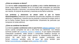 ¿Cómo se compone un átomo?
Los átomos están compuestos por un núcleo y uno o varios electrones (que
tienen carga negativa) alrededor de él. El núcleo está compuesto por partículas
llamadas protones y neutrones. Los protones tienen carga positiva y los neutrones
son neutros. Al conjunto de protones y neutrones se les llama nucleones.
Los protones y electrones se atraen entre sí por la fuerza
electromagnética (interacción que presentan las partículas cargadas con campos
eléctricos y magnéticos), mientras que los protones y neutrones se atraen entre sí
por la fuerza nuclear (fuerza que experimentan únicamente las partículas que
componen el núcleo atómico).
¿Cómo se combinan los átomos?
Los átomos pueden combinarse entre sí para formar enlaces químicos, lo que
ocurre cuando comparten de una u otra forma sus electrones. Los enlaces
químicos pueden ser covalentes, iónicos y metálicos, lo que origina compuestos
moleculares covalentes, redes iónicas o compuestos metálicos (aunque es
importante aclarar que ningún enlace químico es absolutamente covalente o
iónico). De esta forma, los átomos pueden combinarse para
formar moléculas sencillas como el agua, así como también para
formar macromoléculas complejas como proteínas, ADN y ARN.
 