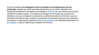Si bien los átomos se distinguen entre sí gracias a la configuración de sus
partículas, también es cierto que todos los átomos de un mismo elemento son
exactamente idénticos: los átomos de hidrógeno en el Sol son los mismos que los que
componen nuestro cuerpo, y los átomos de carbono en el cuerpo de un perro son
idénticos a los que componen un diamante. La diferencia está en la forma en que se
combinan los átomos para constituir los distintos compuestos químicos que componen
los órganos y sistemas de órganos en los seres vivientes, los materiales generados en
la industria, y toda la materia que compone el universo.
 