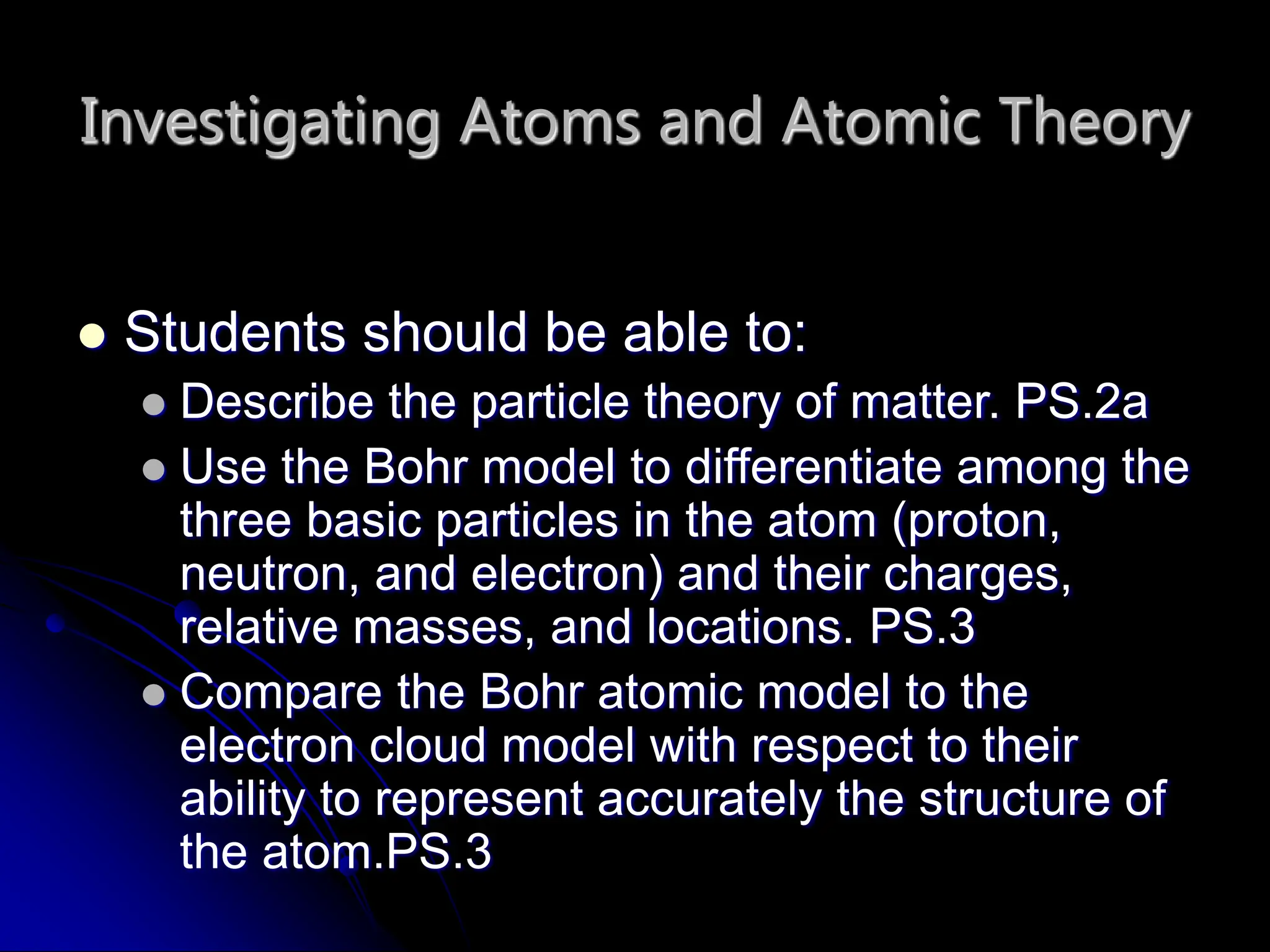Investigating Atoms and Atomic Theory
 Students should be able to:
 Describe the particle theory of matter. PS.2a
 Use the Bohr model to differentiate among the
three basic particles in the atom (proton,
neutron, and electron) and their charges,
relative masses, and locations. PS.3
 Compare the Bohr atomic model to the
electron cloud model with respect to their
ability to represent accurately the structure of
the atom.PS.3
 