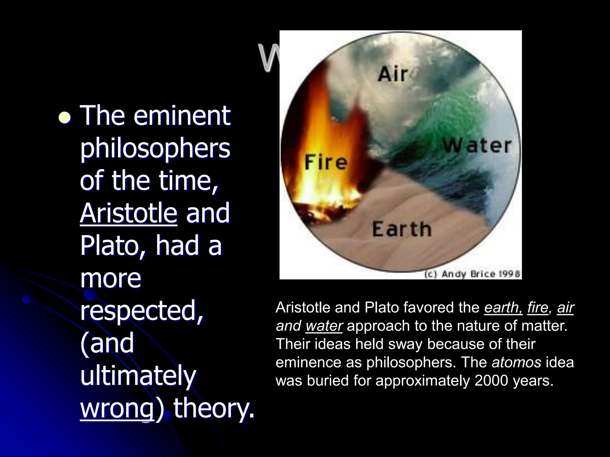 Why?
 The eminent
philosophers
of the time,
Aristotle and
Plato, had a
more
respected,
(and
ultimately
wrong) theory.
Aristotle and Plato favored the earth, fire, air
and water approach to the nature of matter.
Their ideas held sway because of their
eminence as philosophers. The atomos idea
was buried for approximately 2000 years.
 
