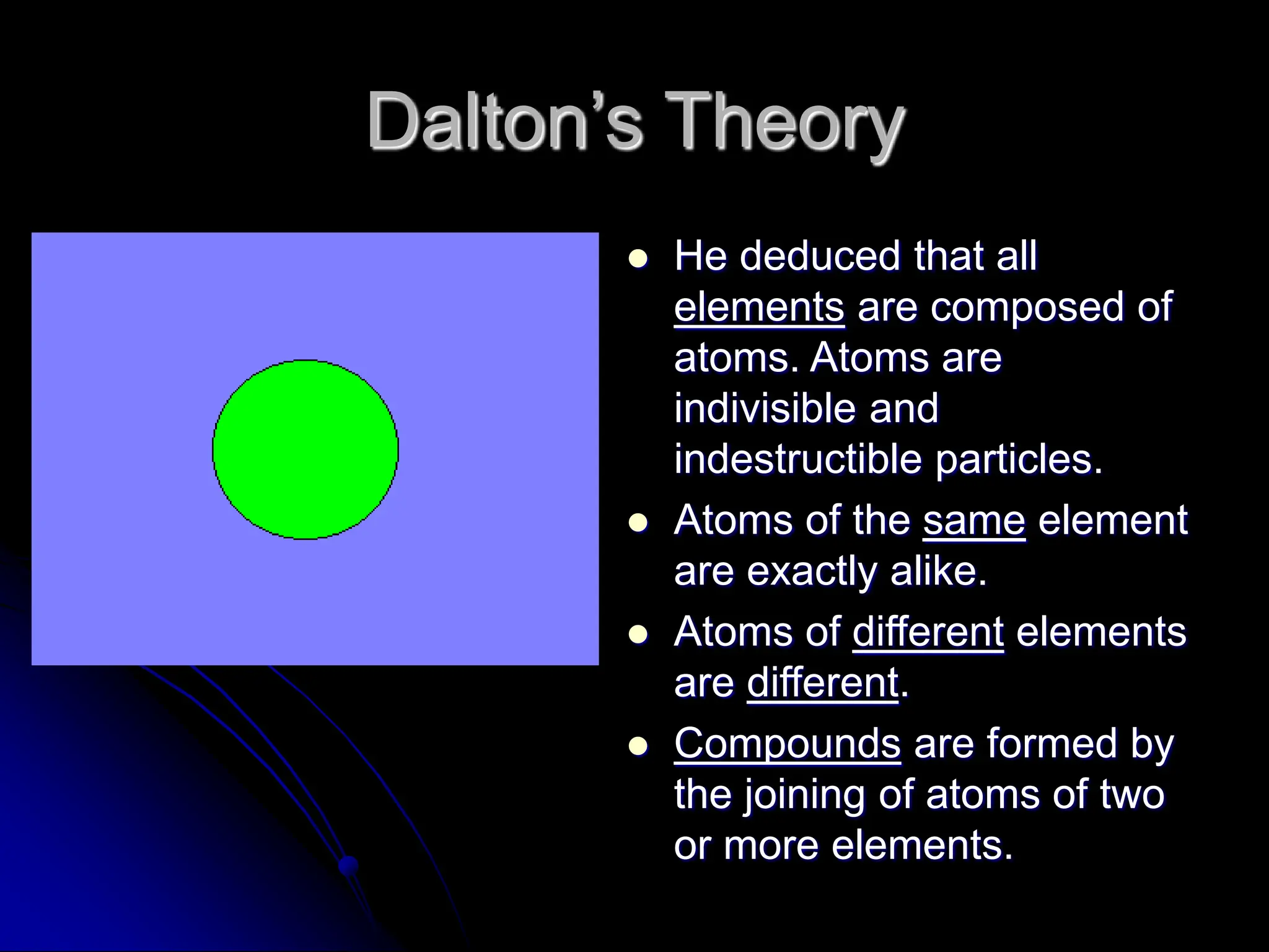 Dalton’s Theory
 He deduced that all
elements are composed of
atoms. Atoms are
indivisible and
indestructible particles.
 Atoms of the same element
are exactly alike.
 Atoms of different elements
are different.
 Compounds are formed by
the joining of atoms of two
or more elements.
 