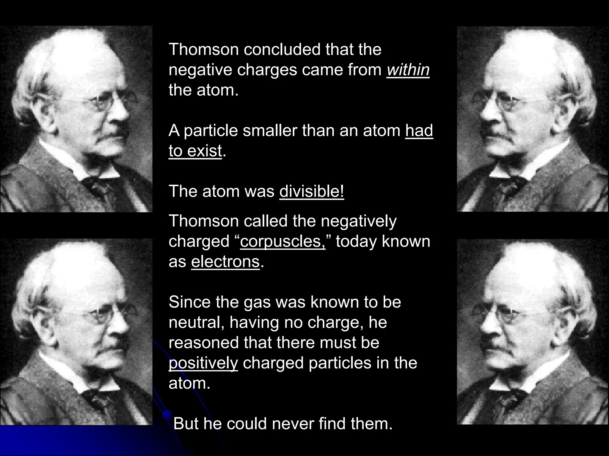 Thomson concluded that the
negative charges came from within
the atom.
A particle smaller than an atom had
to exist.
The atom was divisible!
Thomson called the negatively
charged “corpuscles,” today known
as electrons.
Since the gas was known to be
neutral, having no charge, he
reasoned that there must be
positively charged particles in the
atom.
But he could never find them.
 