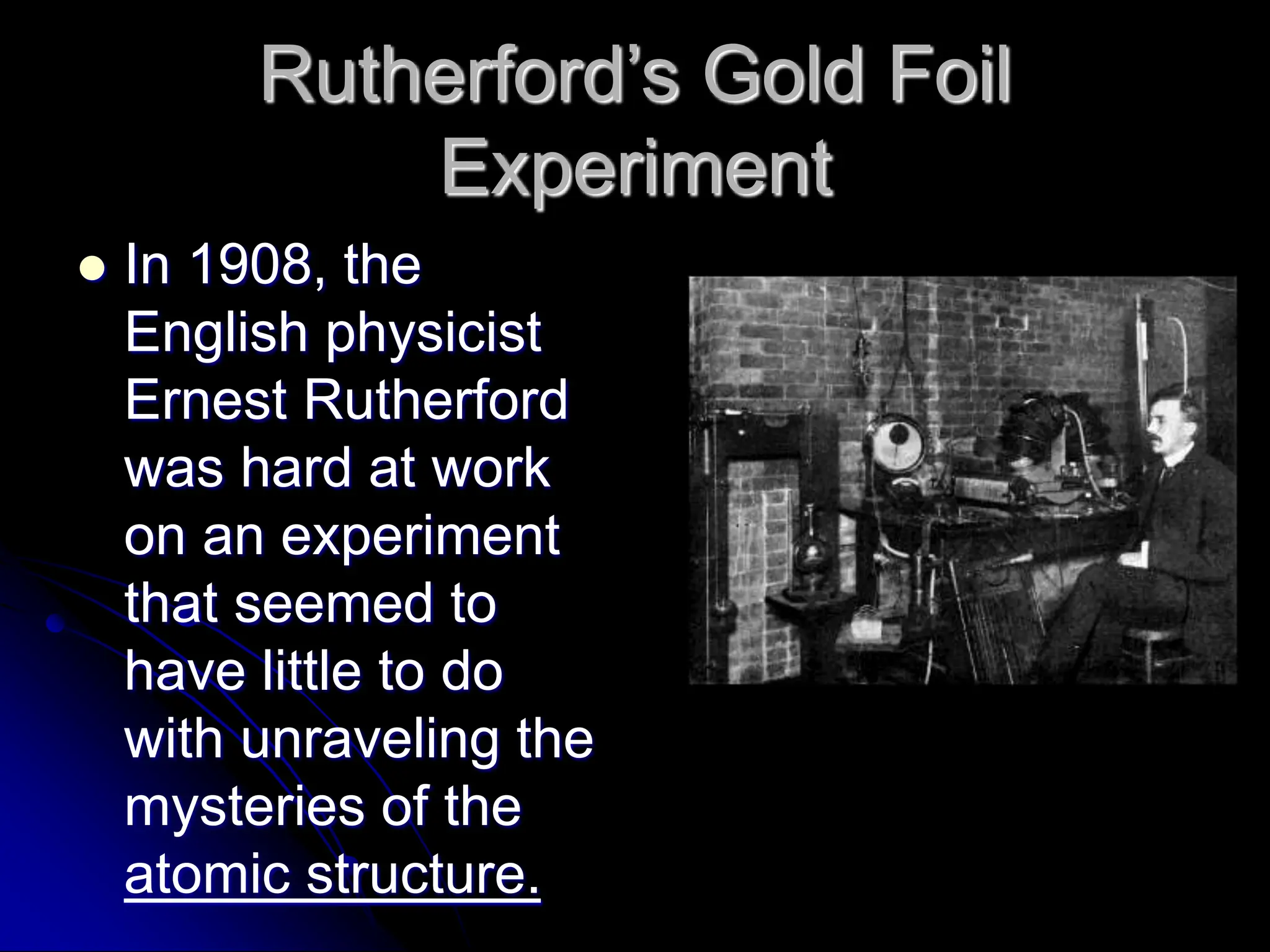 Rutherford’s Gold Foil
Experiment
 In 1908, the
English physicist
Ernest Rutherford
was hard at work
on an experiment
that seemed to
have little to do
with unraveling the
mysteries of the
atomic structure.
 