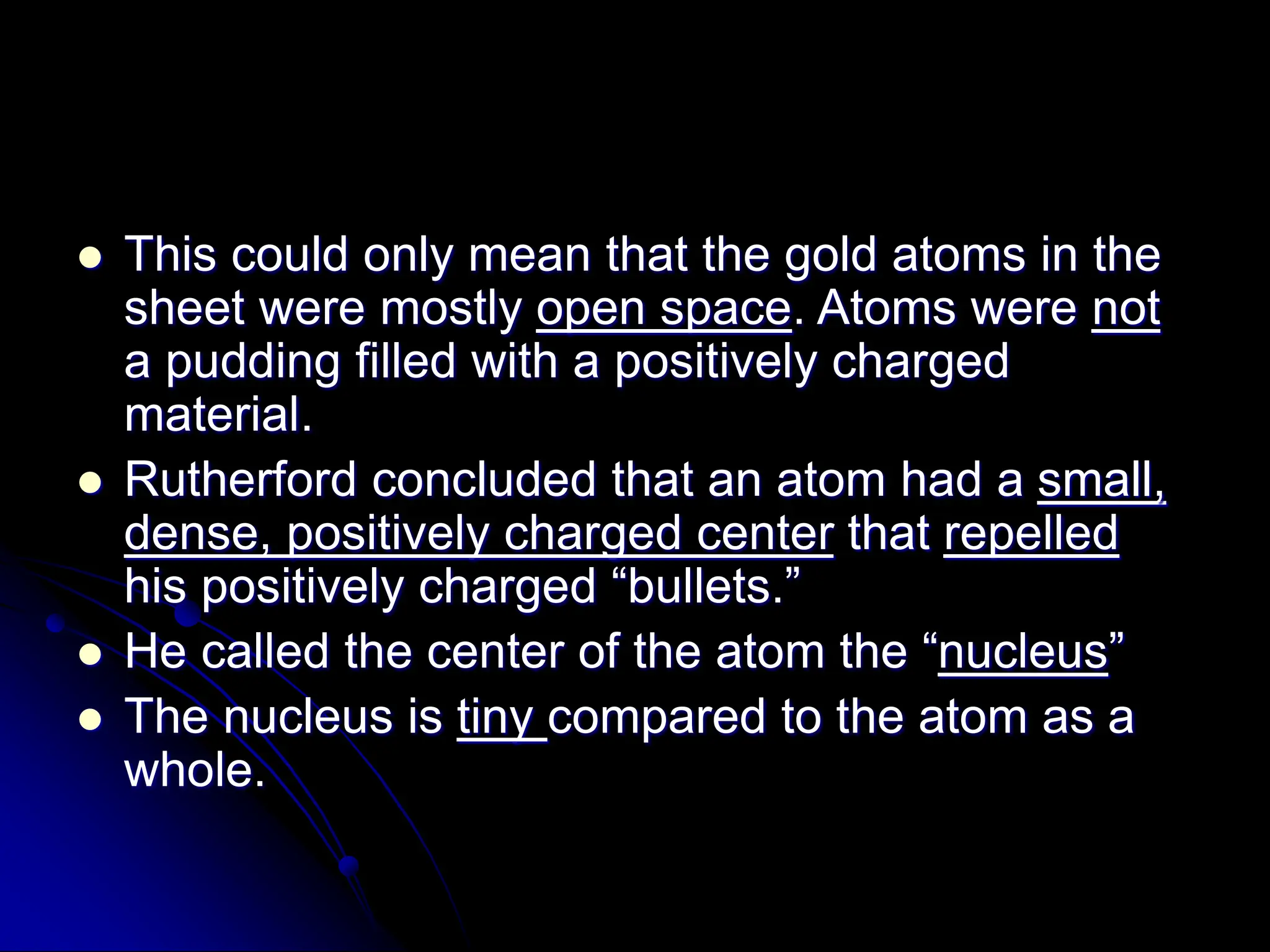  This could only mean that the gold atoms in the
sheet were mostly open space. Atoms were not
a pudding filled with a positively charged
material.
 Rutherford concluded that an atom had a small,
dense, positively charged center that repelled
his positively charged “bullets.”
 He called the center of the atom the “nucleus”
 The nucleus is tiny compared to the atom as a
whole.
 