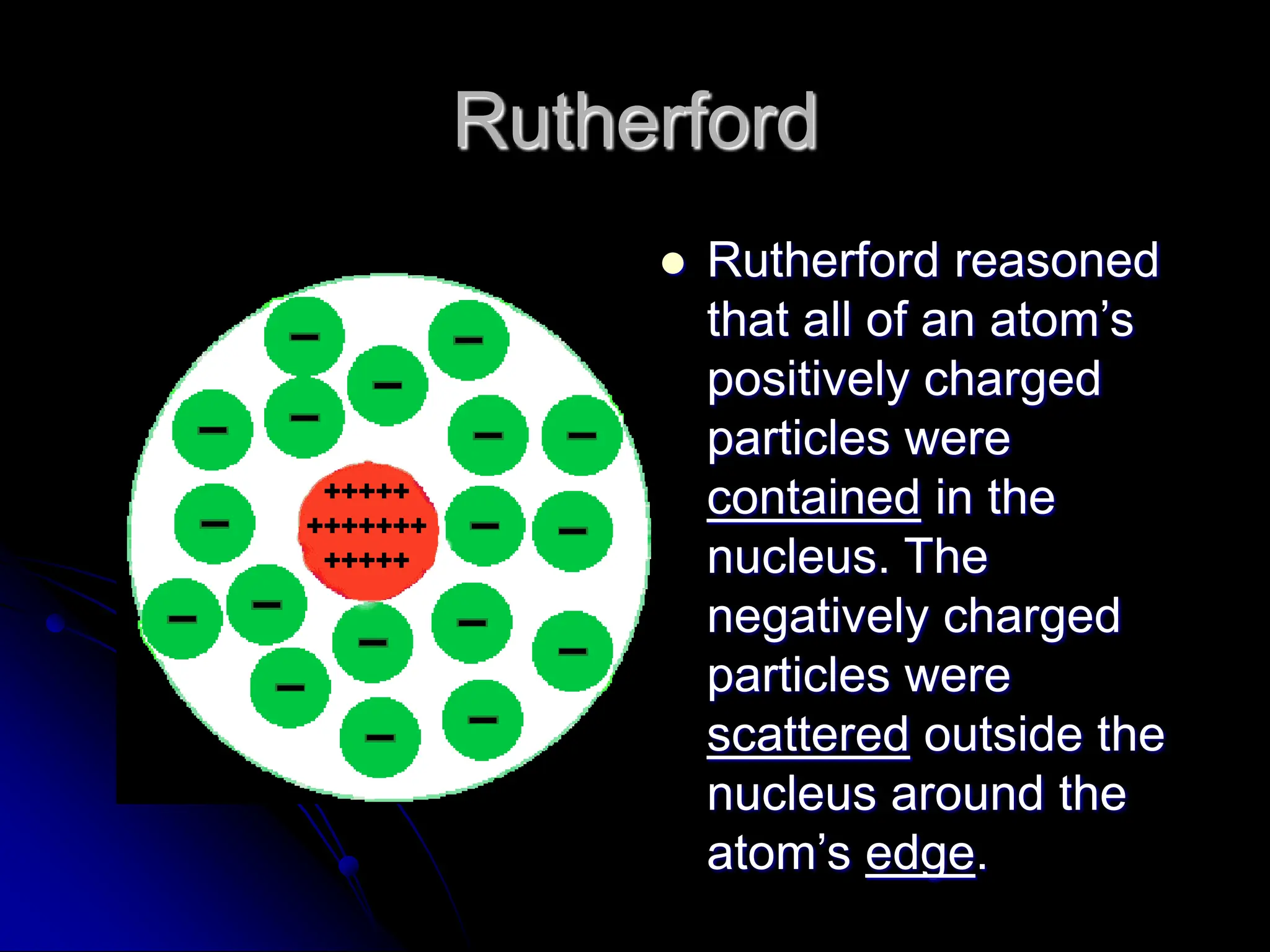 Rutherford
 Rutherford reasoned
that all of an atom’s
positively charged
particles were
contained in the
nucleus. The
negatively charged
particles were
scattered outside the
nucleus around the
atom’s edge.
 