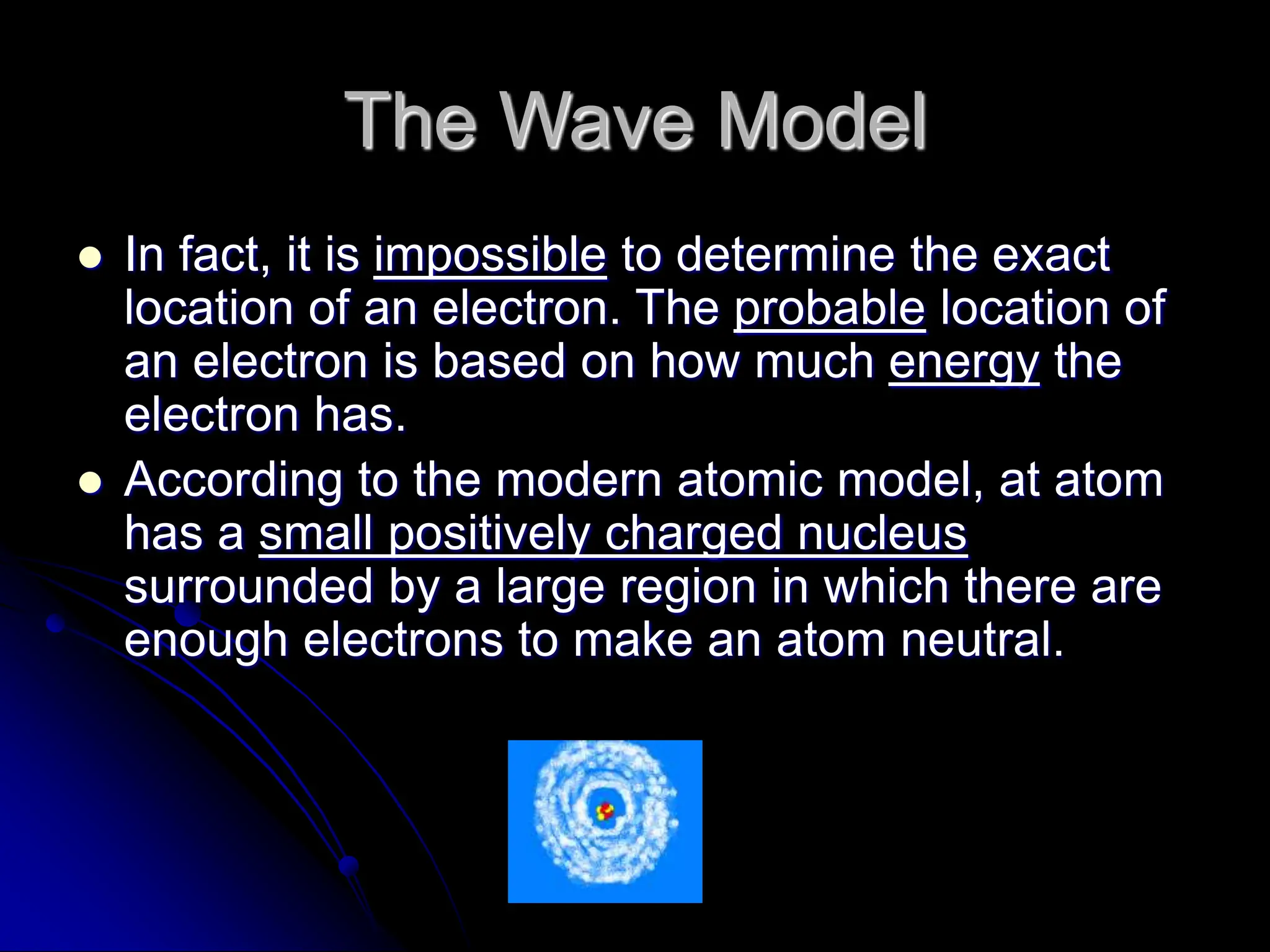 The Wave Model
 In fact, it is impossible to determine the exact
location of an electron. The probable location of
an electron is based on how much energy the
electron has.
 According to the modern atomic model, at atom
has a small positively charged nucleus
surrounded by a large region in which there are
enough electrons to make an atom neutral.
 