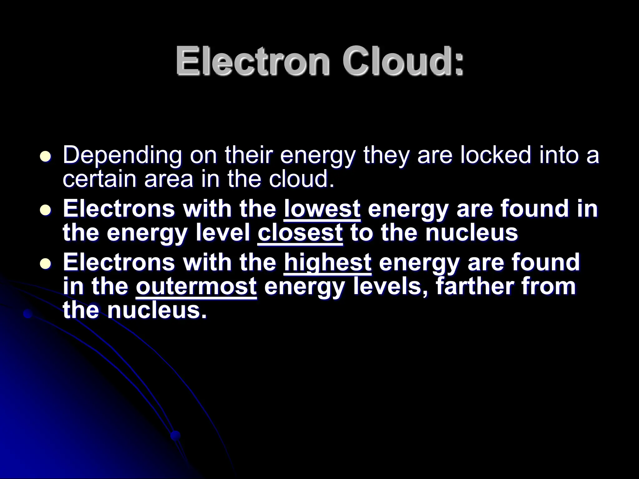 Electron Cloud:
 Depending on their energy they are locked into a
certain area in the cloud.
 Electrons with the lowest energy are found in
the energy level closest to the nucleus
 Electrons with the highest energy are found
in the outermost energy levels, farther from
the nucleus.
 