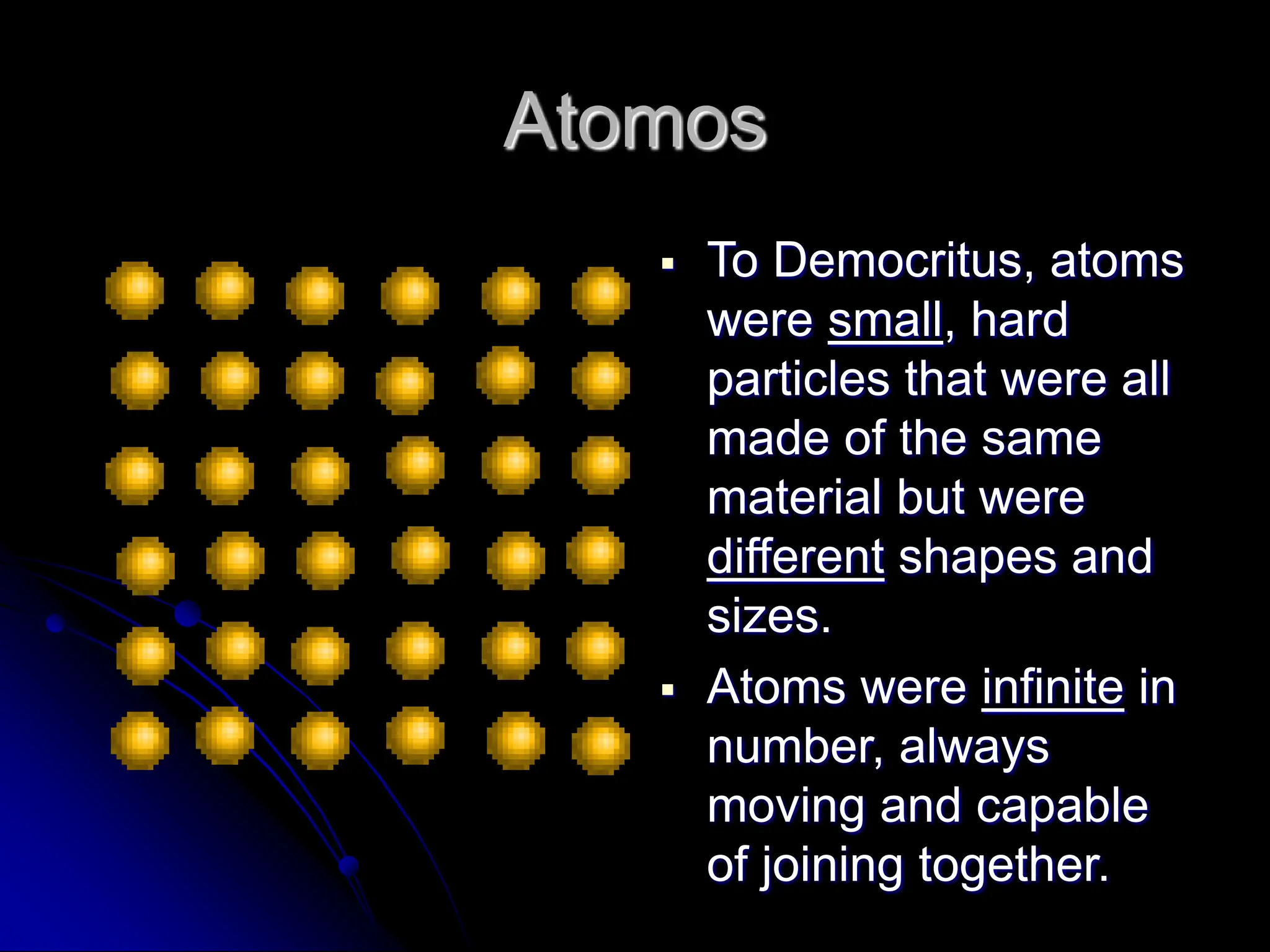 Atomos
 To Democritus, atoms
were small, hard
particles that were all
made of the same
material but were
different shapes and
sizes.
 Atoms were infinite in
number, always
moving and capable
of joining together.
 