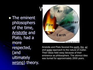 Why?
 The eminent
philosophers
of the time,
Aristotle and
Plato, had a
more
respected,
(and
ultimately
wrong) theory.
Aristotle and Plato favored the earth, fire, air
and water approach to the nature of matter.
Their ideas held sway because of their
eminence as philosophers. The atomos idea
was buried for approximately 2000 years.
 