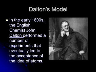 Dalton’s Model
 In the early 1800s,
the English
Chemist John
Dalton performed a
number of
experiments that
eventually led to
the acceptance of
the idea of atoms.
 