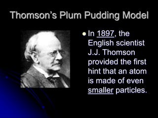 Thomson’s Plum Pudding Model
 In 1897, the
English scientist
J.J. Thomson
provided the first
hint that an atom
is made of even
smaller particles.
 