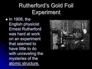 Rutherford’s Gold Foil
Experiment
 In 1908, the
English physicist
Ernest Rutherford
was hard at work
on an experiment
that seemed to
have little to do
with unraveling the
mysteries of the
atomic structure.
 