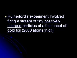  Rutherford’s experiment Involved
firing a stream of tiny positively
charged particles at a thin sheet of
gold foil (2000 atoms thick)
 