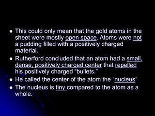  This could only mean that the gold atoms in the
sheet were mostly open space. Atoms were not
a pudding filled with a positively charged
material.
 Rutherford concluded that an atom had a small,
dense, positively charged center that repelled
his positively charged “bullets.”
 He called the center of the atom the “nucleus”
 The nucleus is tiny compared to the atom as a
whole.
 