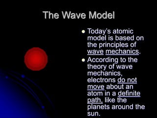 The Wave Model
 Today’s atomic
model is based on
the principles of
wave mechanics.
 According to the
theory of wave
mechanics,
electrons do not
move about an
atom in a definite
path, like the
planets around the
sun.
 
