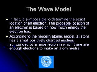 The Wave Model
 In fact, it is impossible to determine the exact
location of an electron. The probable location of
an electron is based on how much energy the
electron has.
 According to the modern atomic model, at atom
has a small positively charged nucleus
surrounded by a large region in which there are
enough electrons to make an atom neutral.
 