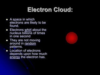 Electron Cloud:
 A space in which
electrons are likely to be
found.
 Electrons whirl about the
nucleus billions of times
in one second
 They are not moving
around in random
patterns.
 Location of electrons
depends upon how much
energy the electron has.
 