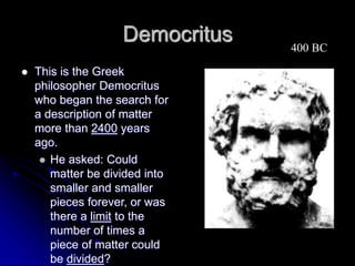 Democritus
 This is the Greek
philosopher Democritus
who began the search for
a description of matter
more than 2400 years
ago.
 He asked: Could
matter be divided into
smaller and smaller
pieces forever, or was
there a limit to the
number of times a
piece of matter could
be divided?
400 BC
 