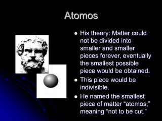 Atomos
 His theory: Matter could
not be divided into
smaller and smaller
pieces forever, eventually
the smallest possible
piece would be obtained.
 This piece would be
indivisible.
 He named the smallest
piece of matter “atomos,”
meaning “not to be cut.”
 
