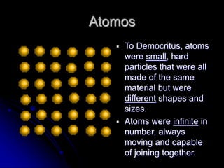 Atomos
 To Democritus, atoms
were small, hard
particles that were all
made of the same
material but were
different shapes and
sizes.
 Atoms were infinite in
number, always
moving and capable
of joining together.
 