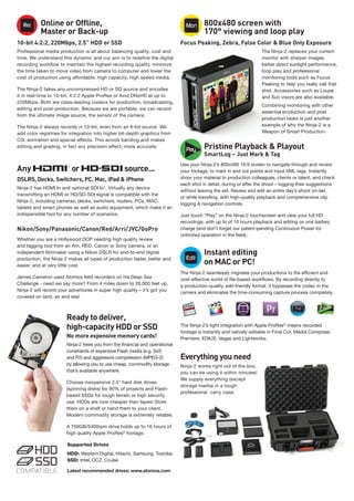 Online or Offline,
Master or Back-up
10-bit 4:2:2, 220Mbps, 2.5” HDD or SSD
Professional media production is all about balancing quality, cost and
time. We understand this dynamic and our aim is to redefine the digital
recording workflow to maintain the highest recording quality, minimize
the time taken to move video from camera to computer and lower the
cost of production using affordable, high capacity, high speed media.
The Ninja-2 takes any uncompressed HD or SD source and encodes
it in real-time to 10-bit, 4:2:2 Apple ProRes or Avid DNxHD at up to
220Mbps. Both are class-leading codecs for production, broadcasting,
editing and post-production. Because we are portable, we can record
from the ultimate image source, the sensor of the camera.
The Ninja-2 always records in 10-bit, even from an 8-bit source. We
add color registries for integration into higher bit-depth graphics from
CG, animation and special effects. This avoids banding and makes
editing and grading, in fact any precision effect, more accurate.
Any or source...
DSLRS, Decks, Switchers, PC, Mac, iPad & iPhone
Ninja-2 has HDMI In and optional SDI In*. Virtually any device
transmitting an HDMI or HD/SD-SDI signal is compatible with the
Ninja-2, including cameras, decks, switchers, routers, PCs, MAC,
tablets and smart phones as well as audio equipment, which make it an
indispensible tool for any number of scenarios.
Nikon/Sony/Panasonic/Canon/Red/Arri/JVC/GoPro
Whether you are a Hollywood DOP needing high quality review
and tagging tool from an Arri, RED, Canon or Sony camera, or an
independent filmmaker using a Nikon DSLR for end-to-end digital
production, the Ninja-2 makes all types of production faster, better and
easier, and at very little cost.
James Cameron used Atomos field recorders on his Deep Sea
Challenge - need we say more? From 4 miles down to 20,000 feet up,
Ninja-2 will record your adventures in super high quality – it’s got you
covered on land, air and sea!
Ready to deliver,
high-capacity HDD or SSD
No more expensive memory cards!
Ninja-2 frees you from the financial and operational
constraints of expensive Flash media (e.g. SxS
and P2) and aggressive compression (MPEG-2)
by allowing you to use cheap, commodity storage
that’s available anywhere.
Choose inexpensive 2.5” hard disk drives
(spinning disks) for 90% of projects and Flash-
based SSDs for rough terrain or high security
use. HDDs are now cheaper than tapes! Store
them on a shelf or hand them to your client.
Modern commodity storage is extremely reliable.
A 750GB/5400rpm drive holds up to 16 hours of
high quality Apple ProRes®
footage.
Supported Drives
HDD: Western Digital, Hitachi, Samsung, Toshiba
SSD: Intel, OCZ, Cruise
Latest recommended drives: www.atomos.com
800x480 screen with
170° viewing and loop play
Focus Peaking, Zebra, False Color & Blue Only Exposure
The Ninja-2 replaces your current
monitor with sharper images,
better direct sunlight performance,
loop play and professional
monitoring tools such as Focus
Peaking to help you really nail that
shot. Accessories such as Loupe
and Sun visors are also available.
Combining monitoring with other
essential production and post
production tasks is just another
example of why the Ninja-2 is a
Weapon of Smart Production.
Pristine Playback & Playout
SmartLog – Just Mark & Tag
Use your Ninja-2’s 800x480 16:9 screen to navigate through and review
your footage, to mark in and out points and input XML tags. Instantly
show your material to production colleagues, clients or talent, and check
each shot in detail, during or after the shoot – logging their suggestions
without leaving the set. Review and edit an entire day’s shoot on-set,
or while travelling, with high-quality playback and comprehensive clip
logging & navigation controls.
Just touch “Play” on the Ninja-2 touchscreen and view your full HD
recordings, with up to of 10 hours playback and editing on one battery
charge (and don’t forget our patent-pending Continuous Power for
unlimited operation in the field).
Instant editing
on MAC or PC!
The Ninja-2 seamlessly migrates your productions to the efficient and
cost-effective world of file-based workflows. By recording directly to
a production-quality, edit-friendly format, it bypasses the codec in the
camera and eliminates the time-consuming capture process completely.
The Ninja-2’s tight integration with Apple ProRes®
means recorded
footage is instantly and natively editable in Final Cut, Media Composer,
Premiere, EDIUS, Vegas and Lightworks.
Everything you need
Ninja-2 works right out of the box,
you can be using it within minutes!
We supply everything (except
storage media) in a tough
professional carry case.
Rec Mon
Play
Edit
 