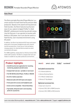 The Ronin portable Recorder/Player/Monitor is a
smart solution for both fixed-facility and live video
production. Based on the award-winning Samurai
field recorder, the Ronin features touchscreen
ease of use, capture to Apple ProRes®
or Avid
DNxHD®
, professional monitoring and edit review.
Like the Samurai, it can operate on location with
battery or DC power, but it can also be used in a
fixed facility, rack-mounted environment using
AC power.
In addition, the Ronin has balanced XLR input and output,
along with a front panel headphone jack with channel
monitoring selections. It also has an internal battery
charging system for attached Atomos batteries when
connected to AC power.
For HDMI capability, simply attach an Atomos Connect H2S
and/or S2H converter. The Ronin’s compact half-rack size
makes it suitable for any video production environment.
Product highlights
>	AtomOS touchscreen application for recording,
monitoring, playback and edit review
>	Compact half-rack size – portable or rack mount
>	Full HD-SDI Recorder/Player, ProRes or DNxHD
>	AC, DC or battery operation
>	Balanced audio with XLR inputs and outputs
>	Front panel drive access and headphone jack
>	Serial control compatible – Record Start/Stop
>	Top handle, tilting feet and ¼ inch mounting
points for accessories
Included accessories
> 2 x Atomos batteries
>	Atomos Docking Station
>	5 x Master Caddy Cases
>	Atomos D-Tap Adaptor
Optional accessories
> Dual rack-mount kit
> Connect S2H, SDI to HDMI Converter
> Connect H2S, HDMI to SDI Converter
RONIN
Data Sheet
Portable Recorder/Player/Monitor
LearnmoreaboutAtomosproducts: www.atomos.com | Sales:sales@atomos.com | Support:support@atomos.com
 