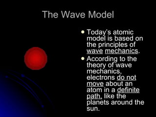 The Wave Model Today’s atomic model is based on the principles of  wave   mechanics . According to the theory of wave mechanics, electrons  do not move  about an atom in a  definite path,  like the planets around the sun. 