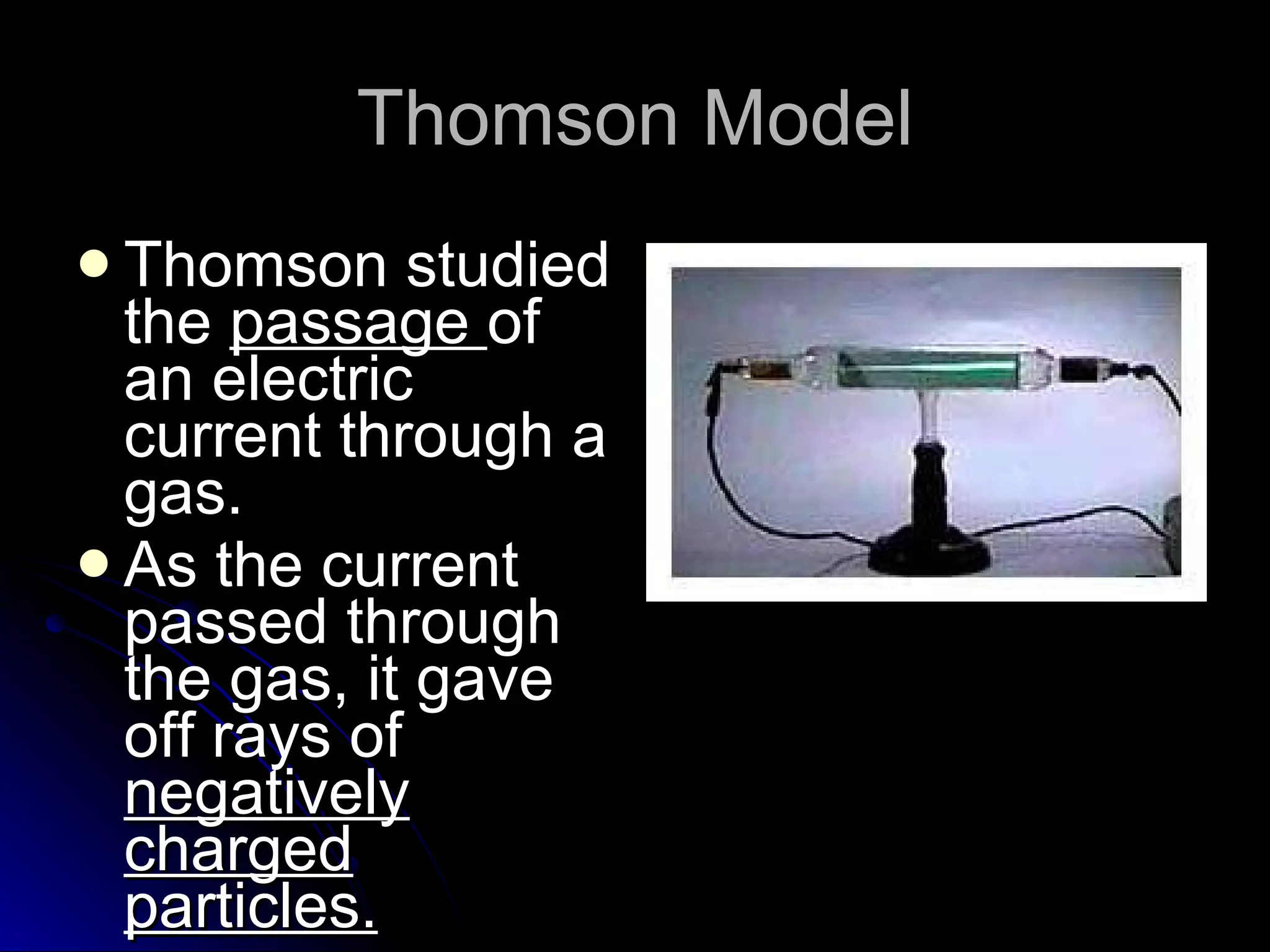 Thomson Model Thomson studied the  passage  of an electric current through a gas. As the current passed through the gas, it gave off rays of  negatively charged particles. 