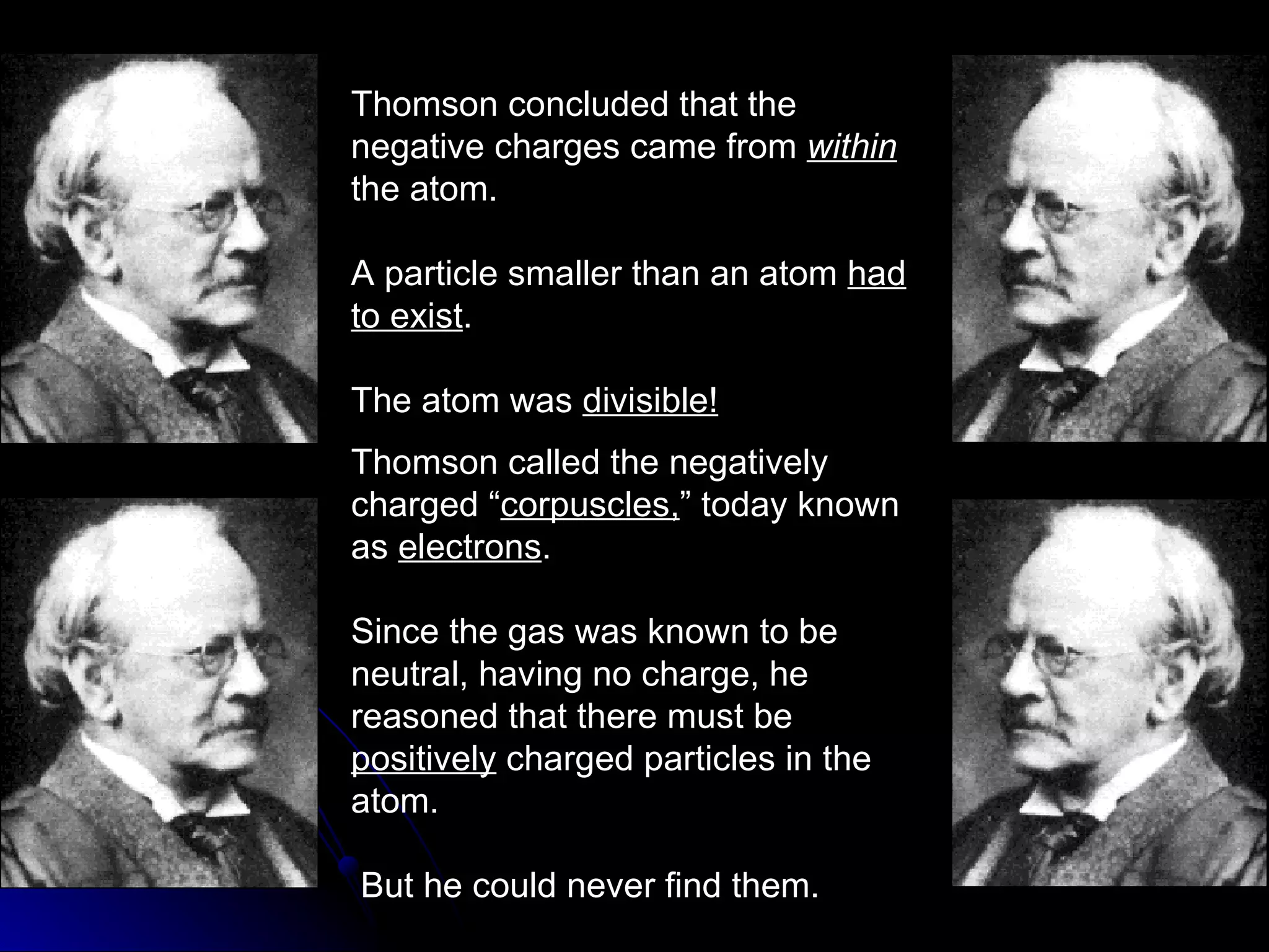 Thomson concluded that the negative charges came from  within   the atom. A particle smaller than an atom  had to exist . The atom was  divisible! Thomson called the negatively charged “ corpuscles, ” today known as  electrons . Since the gas was known to be neutral, having no charge, he reasoned that there must be  positively  charged particles in the atom. But he could never find them. 