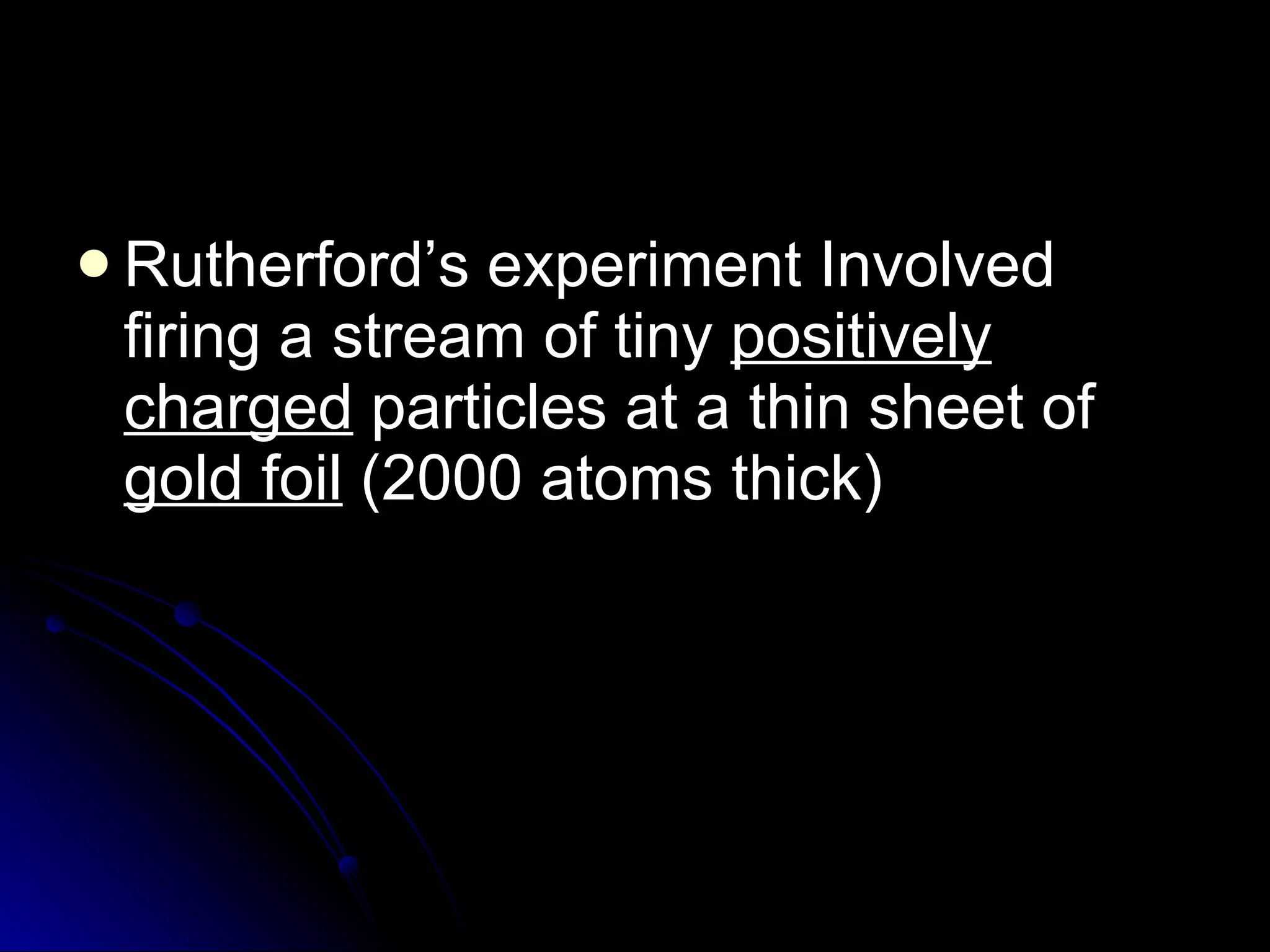 Rutherford’s experiment Involved firing a stream of tiny  positively charged  particles at a thin sheet of  gold foil  (2000 atoms thick) 